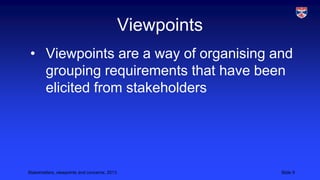 Viewpoints
• Viewpoints are a way of organising and
grouping requirements that have been
elicited from stakeholders

Stakeholders, viewpoints and concerns, 2013

Slide 9

 