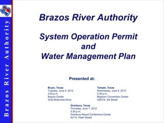 Brazos River Authority
Brazos R iver Au th ority



                            System Operation Permit
                                     and
                            Water Management Plan

                                               Presented at:

                              Bryan, Texas                           Temple, Texas
                              Tuesday, June 5, 2012                  Wednesday, June 6, 2012
                              3:00 p.m.                              5:30 p.m.
                              Brazos Center                          Mayborn Convention Center
                              3232 Briarcrest Drive                  3303 N. 3rd Street

                                                Granbury, Texas
                                                Thursday, June 7, 2012
                                                5:30 p.m.
                                                Granbury Resort Conference Center
                                                621 E. Pearl Street
 