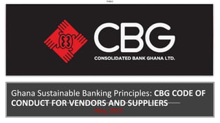 PUBLIC
Ghana Sustainable Banking Principles: CBG CODE OF
CONDUCT FOR VENDORS AND SUPPLIERS
May, 2023
 