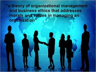 “ a theory of organizational management and business ethics that addresses morals and values in managing an organization”