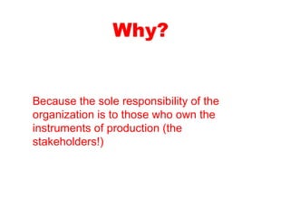 Why? Because the sole responsibility of the organization is to those who own the instruments of production (the stakeholders!)