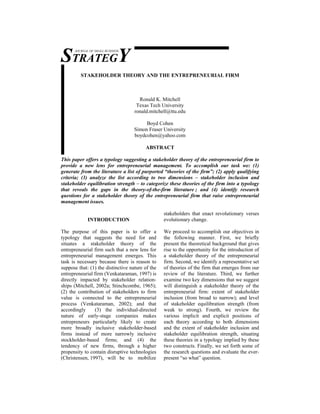 STRATEGY
      JOURNAL OF SMALL BUSINESS




         STAKEHOLDER THEORY AND THE ENTREPRENEURIAL FIRM



                                      Ronald K. Mitchell
                                     Texas Tech University
                                    ronald.mitchell@ttu.edu

                                         Boyd Cohen
                                    Simon Fraser University
                                    boydcohen@yahoo.com

                                         ABSTRACT

This paper offers a typology suggesting a stakeholder theory of the entrepreneurial firm to
provide a new lens for entrepreneurial management. To accomplish our task we: (1)
generate from the literature a list of purported “theories of the firm”; (2) apply qualifying
criteria; (3) analyze the list according to two dimensions – stakeholder inclusion and
stakeholder equilibration strength – to categorize these theories of the firm into a typology
that reveals the gaps in the theory-of-the-firm literature ; and (4) identify research
questions for a stakeholder theory of the entrepreneurial firm that raise entrepreneurial
management issues.

                                                  stakeholders that enact revolutionary verses
             INTRODUCTION                         evolutionary change.

The purpose of this paper is to offer a           We proceed to accomplish our objectives in
typology that suggests the need for and           the following manner. First, we briefly
situates a stakeholder theory of the              present the theoretical background that gives
entrepreneurial firm such that a new lens for     rise to the opportunity for the introduction of
entrepreneurial management emerges. This          a stakeholder theory of the entrepreneurial
task is necessary because there is reason to      firm. Second, we identify a representative set
suppose that: (1) the distinctive nature of the   of theories of the firm that emerges from our
entrepreneurial firm (Venkataraman, 1997) is      review of the literature. Third, we further
directly impacted by stakeholder relation-        examine two key dimensions that we suggest
ships (Mitchell, 2002a; Stinchcombe, 1965);       will distinguish a stakeholder theory of the
(2) the contribution of stakeholders to firm      entrepreneurial firm: extent of stakeholder
value is connected to the entrepreneurial         inclusion (from broad to narrow); and level
process (Venkataraman, 2002); and that            of stakeholder equilibration strength (from
accordingly     (3) the individual-directed       weak to strong). Fourth, we review the
nature of early-stage companies makes             various implicit and explicit positions of
entrepreneurs particularly likely to create       each theory according to both dimensions
more broadly inclusive stakeholder-based          and the extent of stakeholder inclusion and
firms instead of more narrowly inclusive          stakeholder equilibration strength, situating
stockholder-based firms; and (4) the              these theories in a typology implied by these
tendency of new firms, through a higher           two constructs. Finally, we set forth some of
propensity to contain disruptive technologies     the research questions and evaluate the ever-
(Christensen, 1997), will be to mobilize          present “so what” question.
 