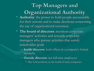 Top Managers and Organizational Authority Authority : the power to hold people accountable for their actions and to make decisions concerning the use of organizational resources The board of directors : monitors corporate managers’ activities and rewards corporate managers who pursue activities that satisfy stakeholder goals Inside directors : hold offices in a company’s formal hierarchy Outside directors : not full-time employees May hold positions on the board of many companies 