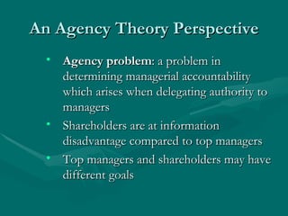 An Agency Theory Perspective Agency problem : a problem in determining managerial accountability which arises when delegating authority to managers Shareholders are at information disadvantage compared to top managers Top managers and shareholders may have different goals 