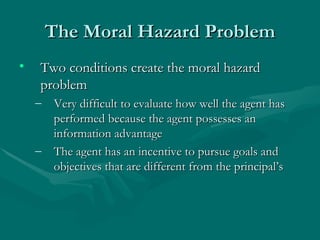 The Moral Hazard Problem Two conditions create the moral hazard problem Very difficult to evaluate how well the agent has performed because the agent possesses an information advantage The agent has an incentive to pursue goals and objectives that are different from the principal’s 