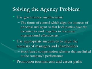 Solving the Agency Problem Use governance mechanisms:  The forms of control which align the interests of principal and agent so that both parties have the incentive to work together to maximize organizational effectiveness Use appropriate incentives to align the interests of managers and shareholders Stock-based compensation schemes that are linked to the company’s performance Promotion tournaments and career paths 