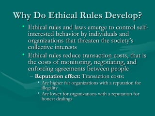 Why Do Ethical Rules Develop? Ethical rules and laws emerge to control self-interested behavior by individuals and organizations that threaten the society’s collective interests Ethical rules reduce transaction costs, that is the costs of monitoring, negotiating, and enforcing agreements between people Reputation effect:  Transaction costs: Are higher for organizations with a reputation for illegality Are lower for organizations with a reputation for honest dealings   