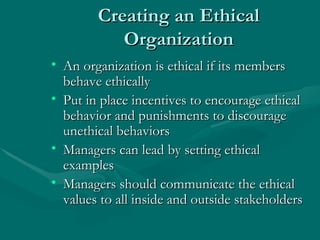 Creating an Ethical Organization An organization is ethical if its members behave ethically Put in place incentives to encourage ethical behavior and punishments to discourage unethical behaviors Managers can lead by setting ethical examples Managers should communicate the ethical values to all inside and outside stakeholders 
