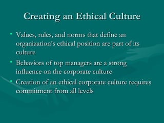 Creating an Ethical Culture Values, rules, and norms that define an organization’s ethical position are part of its culture Behaviors of top managers are a strong influence on the corporate culture Creation of an ethical corporate culture requires commitment from all levels 