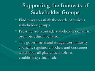 Supporting the Interests of Stakeholder Groups Find ways to satisfy the needs of various stakeholder groups Pressure from outside stakeholders can also promote ethical behavior The government and its agencies, industry councils, regulatory bodies, and consumer watchdogs all play critical roles in establishing ethical rules 