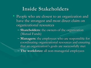 Inside Stakeholders People who are closest to an organization and have the strongest and most direct claim on organizational resources Shareholders:  the owners of the organization (Mutual Funds) Managers:  the employees who are responsible for coordinating organizational resources and ensuring that an organization’s goals are successfully met The workforce:  all non-managerial employees 