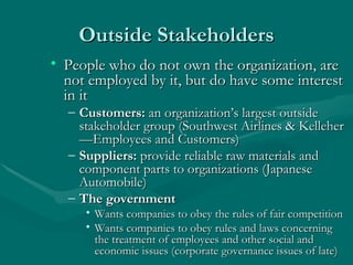 Outside Stakeholders People who do not own the organization, are not employed by it, but do have some interest in it Customers:  an organization’s largest outside stakeholder group (Southwest Airlines & Kelleher—Employees and Customers) Suppliers:  provide reliable raw materials and component parts to organizations (Japanese Automobile) The government Wants companies to obey the rules of fair competition Wants companies to obey rules and laws concerning the treatment of employees and other social and economic issues (corporate governance issues of late) 