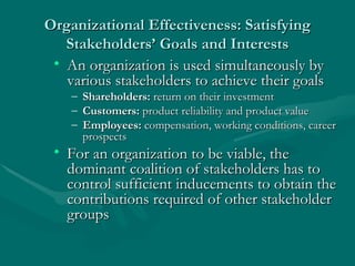 Organizational Effectiveness: Satisfying Stakeholders’ Goals and Interests An organization is used simultaneously by various stakeholders to achieve their goals Shareholders:  return on their investment Customers:  product reliability and product value Employees:  compensation, working conditions, career prospects For an organization to be viable, the dominant coalition of stakeholders has to control sufficient inducements to obtain the contributions required of other stakeholder groups 