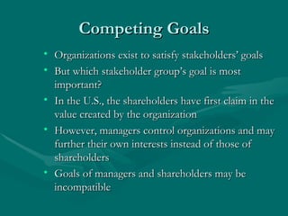 Competing Goals Organizations exist to satisfy stakeholders’ goals But which stakeholder group’s goal is most important?  In the U.S., the shareholders have first claim in the value created by the organization However, managers control organizations and may further their own interests instead of those of shareholders Goals of managers and shareholders may be incompatible 