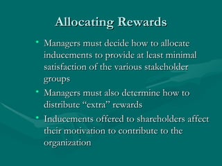 Allocating Rewards Managers must decide how to allocate inducements to provide at least minimal satisfaction of the various stakeholder groups Managers must also determine how to distribute “extra” rewards Inducements offered to shareholders affect their motivation to contribute to the organization 