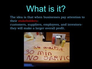 What is it?
The idea is that when businesses pay attention to
their stakeholders-
customers, suppliers, employees, and investors-
they will make a larger overall profit.
 