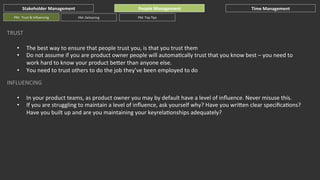Stakeholder	
  Management	
  
PM:	
  	
  Trust	
  &	
  Inﬂuencing	
  

People	
  Management	
  
PM:	
  Delivering	
  

Time	
  Management	
  

PM:	
  Top	
  Tips	
  

TRUST	
  
• 
• 
• 

The	
  best	
  way	
  to	
  ensure	
  that	
  people	
  trust	
  you,	
  is	
  that	
  you	
  trust	
  them	
  
Do	
  not	
  assume	
  if	
  you	
  are	
  product	
  owner	
  people	
  will	
  automaGcally	
  trust	
  that	
  you	
  know	
  best	
  –	
  you	
  need	
  to	
  
work	
  hard	
  to	
  know	
  your	
  product	
  beher	
  than	
  anyone	
  else.	
  
You	
  need	
  to	
  trust	
  others	
  to	
  do	
  the	
  job	
  they’ve	
  been	
  employed	
  to	
  do	
  

INFLUENCING	
  
• 
• 

In	
  your	
  product	
  teams,	
  as	
  product	
  owner	
  you	
  may	
  by	
  default	
  have	
  a	
  level	
  of	
  inﬂuence.	
  Never	
  misuse	
  this.	
  
If	
  you	
  are	
  struggling	
  to	
  maintain	
  a	
  level	
  of	
  inﬂuence,	
  ask	
  yourself	
  why?	
  Have	
  you	
  wrihen	
  clear	
  speciﬁcaGons?	
  
Have	
  you	
  built	
  up	
  and	
  are	
  you	
  maintaining	
  your	
  keyrelaGonships	
  adequately?	
  	
  

 