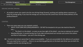 Stakeholder	
  Management	
  
PM:	
  	
  Trust	
  &	
  Inﬂuencing	
  

People	
  Management	
  
PM:	
  Delivering	
  

Time	
  Management	
  

PM:	
  Top	
  Tips	
  

DRIVING	
  DRIVING	
  DRIVING	
  
• 

As	
  product	
  owner	
  you	
  need	
  to	
  be	
  the	
  one	
  driving	
  things	
  forward,	
  pushing	
  and	
  cajoling	
  where	
  necessary	
  to	
  
keep	
  the	
  energy	
  going.	
  If	
  you	
  lose	
  the	
  energy	
  you	
  not	
  only	
  lose	
  the	
  control	
  but	
  risk	
  the	
  Gmely	
  delivery	
  of	
  the	
  
product/feature	
  

CONTROL	
  
• 

There	
  are	
  many	
  ways	
  you	
  can	
  maintain	
  control:	
  
•  WRITE	
  YOUR	
  OWN	
  SPECS/REQUIREMENTS	
  –	
  DO	
  NOT	
  be	
  tempted	
  to	
  let	
  your	
  dev	
  lead	
  do	
  these	
  for	
  
you....	
  
•  The	
  Devil	
  is	
  in	
  the	
  detail	
  –	
  as	
  soon	
  as	
  you	
  lose	
  sight	
  of	
  the	
  detail	
  –	
  you	
  lose	
  an	
  element	
  of	
  control	
  
•  MeeGng	
  Minutes:	
  it	
  sounds	
  boring,	
  but	
  if	
  you	
  take	
  minutes/send	
  out	
  minutes	
  and	
  control	
  the	
  acGons	
  
and	
  ﬂow	
  of	
  informaGon	
  –	
  you	
  are	
  in	
  the	
  driving	
  seat	
  

NB	
  –	
  Control	
  is	
  not	
  about	
  ownership	
  it’s	
  about	
  accountability	
  –	
  if	
  you	
  are	
  accountable	
  for	
  the	
  delivery	
  of	
  a	
  product	
  	
  
then	
  you	
  need	
  to	
  be	
  in	
  control	
  .....there	
  is	
  no	
  use	
  blaming	
  geJng	
  lost	
  on	
  the	
  back	
  seat	
  driver	
  you	
  are	
  both	
  the	
  
navigator	
  and	
  the	
  one	
  driving	
  the	
  car!	
  

 