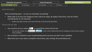 Stakeholder	
  Management	
  
TM:	
  	
  Self	
  Mgt	
  

TM:	
  MeeGng	
  Mgt	
  

People	
  Management	
  
TM:	
  PrioriGsaGon	
  

Time	
  Management	
  
TM:	
  Top	
  Tips	
  

LISTS	
  LISTS	
  LISTS:	
  
Write	
  everything	
  down	
  –	
  no	
  one	
  can	
  remember	
  everything!	
  
• 

Make	
  daily	
  to	
  do	
  lists	
  and	
  categorise	
  them:	
  Must	
  do	
  today,	
  do	
  today	
  if	
  have	
  Gme,	
  only	
  do	
  if	
  ﬁnish	
  
everything	
  else	
  or	
  can	
  stay	
  late!	
  
•  Review	
  your	
  daily	
  to	
  do	
  list	
  at	
  the	
  start	
  of	
  the	
  day,	
  or	
  the	
  end	
  of	
  the	
  day	
  before.	
  

TOOLS	
  FOR	
  THE	
  JOB:	
  
• 

Use	
  a	
  tool	
  for	
  all	
  your	
  acGons	
  	
  	
  	
  	
  	
  	
  	
  	
  	
  	
  	
  	
  is	
  a	
  great/free	
  online	
  tool	
  for	
  this.	
  
• 

You	
  can	
  also	
  consider	
  using	
  	
  	
  	
  	
  	
  	
  	
  	
  	
  	
  	
  	
  	
  	
  	
  	
  	
  	
  	
  	
  	
  	
  	
  	
  	
  	
  	
  	
  	
  	
  	
  	
  	
  	
  	
  	
  	
  	
  	
  	
  	
  	
  	
  	
  or	
  other	
  online	
  collaboraGon	
  tools	
  to	
  manage	
  your	
  Gme	
  and	
  your	
  product	
  
teams	
  workload	
  

• 

Set	
  reminders	
  in	
  Outlook	
  or	
  your	
  email/meeGng	
  tool	
  to	
  ensure	
  you	
  don’t	
  miss	
  a	
  deadline	
  

• 

Block	
  Gme	
  out	
  in	
  your	
  day	
  to	
  complete	
  criGcal	
  tasks,	
  spec	
  wriGng,	
  SH	
  presentaGons	
  etc	
  

 