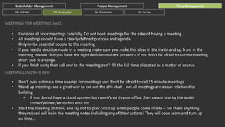 Stakeholder	
  Management	
  
TM:	
  	
  Self	
  Mgt	
  

TM:	
  MeeGng	
  Mgt	
  

People	
  Management	
  
TM:	
  PrioriGsaGon	
  

Time	
  Management	
  
TM:	
  Top	
  Tips	
  

MEETINGS	
  FOR	
  MEETINGS	
  SAKE:	
  
• 
• 
• 
• 
• 

Consider	
  all	
  your	
  meeGngs	
  carefully.	
  Do	
  not	
  book	
  meeGngs	
  for	
  the	
  sake	
  of	
  having	
  a	
  meeGng	
  
All	
  meeGngs	
  should	
  have	
  a	
  clearly	
  deﬁned	
  purpose	
  and	
  agenda	
  
Only	
  invite	
  essenGal	
  people	
  to	
  the	
  meeGng	
  
If	
  you	
  need	
  a	
  decision	
  made	
  in	
  a	
  meeGng	
  make	
  sure	
  you	
  make	
  this	
  clear	
  in	
  the	
  invite	
  and	
  up	
  front	
  in	
  the	
  
meeGng,	
  review	
  that	
  you	
  have	
  the	
  right	
  decision	
  makers	
  present	
  –	
  if	
  not	
  don’t	
  be	
  afraid	
  to	
  cut	
  the	
  meeGng	
  
short	
  and	
  re	
  arrange	
  
If	
  you	
  ﬁnish	
  early	
  then	
  call	
  end	
  to	
  the	
  meeGng	
  don’t	
  ﬁll	
  the	
  full	
  Gme	
  allocated	
  as	
  a	
  maher	
  of	
  course	
  

MEETING	
  LENGTH	
  IS	
  KEY:	
  
• 
• 

• 

Don’t	
  over	
  esGmate	
  Gme	
  needed	
  for	
  meeGngs	
  and	
  don’t	
  be	
  afraid	
  to	
  call	
  15	
  minute	
  meeGngs	
  
Stand	
  up	
  meeGngs	
  are	
  a	
  great	
  way	
  to	
  cut	
  out	
  the	
  chit	
  chat	
  –	
  not	
  all	
  meeGngs	
  are	
  about	
  relaGonship	
  
building	
  
•  If	
  you	
  do	
  not	
  have	
  a	
  stand	
  up	
  meeGng	
  room/area	
  in	
  your	
  oﬃce	
  then	
  create	
  one	
  by	
  the	
  water	
  
cooler/printer/recepGon	
  area	
  etc	
  
Start	
  the	
  meeGng	
  on	
  Gme,	
  and	
  try	
  not	
  to	
  play	
  catch	
  up	
  when	
  people	
  come	
  in	
  late	
  –	
  tell	
  them	
  anything	
  
they	
  missed	
  will	
  be	
  in	
  the	
  meeGng	
  notes	
  including	
  any	
  of	
  their	
  acGons!	
  They	
  will	
  soon	
  learn	
  and	
  turn	
  up	
  
on	
  Gme...	
  

 