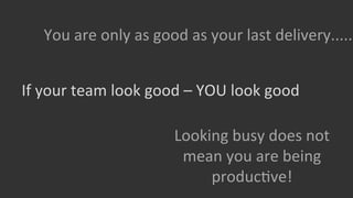 You	
  are	
  only	
  as	
  good	
  as	
  your	
  last	
  delivery.....	
  
If	
  your	
  team	
  look	
  good	
  –	
  YOU	
  look	
  good	
  
Looking	
  busy	
  does	
  not	
  
mean	
  you	
  are	
  being	
  
producGve!	
  

 