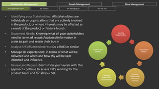 Stakeholder	
  Management	
  
SH:	
  Engagement	
  Cycle	
  

People	
  Management	
  
SH:	
  Analysis	
  

SH:	
  Managing	
  SH	
  

• 

Document	
  Needs:	
  Knowing	
  what	
  all	
  your	
  stakeholders	
  
need	
  in	
  terms	
  of	
  reports/updates/informaGon	
  in	
  
order	
  to	
  gain	
  and	
  retain	
  their	
  buy	
  in	
  

• 

Analyse	
  SH	
  inﬂuence/interest:	
  Do	
  a	
  RACI	
  or	
  similar	
  

• 

Manage	
  SH	
  expectaGons:	
  in	
  terms	
  of	
  what	
  will	
  be	
  
delivered	
  and	
  when	
  and	
  how	
  thy	
  will	
  be	
  kept	
  
informed	
  and	
  inﬂuence.	
  

• 

Review	
  and	
  Repeat:	
  don’t	
  sit	
  on	
  your	
  laurels	
  with	
  this	
  
approach	
  conGnue	
  to	
  assess	
  if	
  it’s	
  working	
  for	
  the	
  
product	
  team	
  and	
  for	
  all	
  your	
  SH	
  

SH:	
  Top	
  Tips	
  

IdenGfying	
  your	
  Stakeholders:	
  All	
  stakeholders	
  are	
  
individuals	
  or	
  organizaGons	
  that	
  are	
  acGvely	
  involved	
  
in	
  the	
  product,	
  or	
  whose	
  interests	
  may	
  be	
  aﬀected	
  as	
  
a	
  result	
  of	
  the	
  product	
  or	
  feature	
  launch.	
  

• 

Time	
  Management	
  

IdenGfy	
  
Stakeholders	
  

Review	
  and	
  
Repeat	
  

Manage	
  
Stakeholder	
  
ExpectaGons	
  

Document	
  
Needs	
  

Analyse	
  
Stakeholder	
  
Inﬂuence/	
  
Interest	
  

 