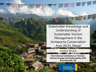 Stakeholder Knowledge and
     Understanding of
    Sustainable Tourism
    Management in the
  Annapurna Conservation
     Area (ACA), Nepal
          Caroline Wrobel

 International Conference on Tourism,
Climate Change and Sustainability 2012
           Bournemouth, UK
 