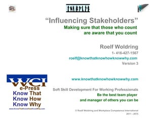 “Influencing Stakeholders”
Making sure that those who count
are aware that you count
Roelf Woldring
1- 416-427-1567
roelf@knowthatknowhowknowwhy.com
Version 3
www.knowthatknowhowknowwhy.com
Soft Skill Development For Working Professionals
Be the best team player
and manager of others you can be
© Roelf Woldring and Workplace Competence International
2011 - 2015
 