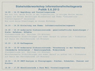 14.00 - 14.15 Begrüßung und Vorstellungsrunde
Wer bin ich, meine Rolle in der Organisation, in einigen Worten meinen
Zugang und meinen derzeitigen Wissenstand zum Thema "Informations
Freiheitsgesetz" skizzieren
Wie sind meine Erwartungen an diesen Workshop.
14.15 - 14.30 Einleitung zum Thema: Informationsfreiheitsgesetz
14.30 - 15.15 moderierte Diskussionsrunde: gesellschaftliche Auswirkungen /
Ziele, Gefahren, Effekte
Statementrunde mit Kärtchen (20 Minuten)
Wünschenswerte Stoßrichtungen und wobei darauf zu achten ist - Diskussion
auf Basis der Kärtchenrunde (25 Minuten)
15.15 - 15.30 Kaffeepause
15.30 - 16.00 moderierte Diskussionsrunde: Verankerung in der Verwaltung
(veränderte Governance) / Umsetzungspfade, Widerstände
Statementrunde mit Kärtchen (10 Minuten)
Wünschenswerte Stoßrichtungen und wobei darauf zu achten ist - Diskussion
auf Basis der Kärtchenrunde (20 Minuten)
16.00 - 16.30 SWOT-Analyse in Kleingruppen: Stärken, Schwächen, Chancen und
Risiken
16.30 - 17.00 Abschlussrunde & Fare Well Vorstellungsrunde
Stakeholderworkshop Informationsfreiheitsgesetz
Politik 5.6.2013
 