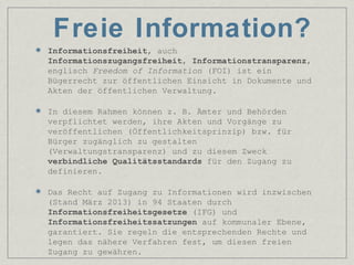 Freie Information?
Informationsfreiheit, auch
Informationszugangsfreiheit, Informationstransparenz,
englisch Freedom of Information (FOI) ist ein
Bügerrecht zur öffentlichen Einsicht in Dokumente und
Akten der öffentlichen Verwaltung.
In diesem Rahmen können z. B. Ämter und Behörden
verpflichtet werden, ihre Akten und Vorgänge zu
veröffentlichen (Öffentlichkeitsprinzip) bzw. für
Bürger zugänglich zu gestalten
(Verwaltungstransparenz) und zu diesem Zweck
verbindliche Qualitätsstandards für den Zugang zu
definieren.
Das Recht auf Zugang zu Informationen wird inzwischen
(Stand März 2013) in 94 Staaten durch
Informationsfreiheitsgesetze (IFG) und
Informationsfreiheitssatzungen auf kommunaler Ebene,
garantiert. Sie regeln die entsprechenden Rechte und
legen das nähere Verfahren fest, um diesen freien
Zugang zu gewähren.
 