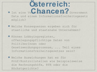 Ist eine Verschränkung von Open Government
Data und einem Informationsfreiheitsgesetz
möglich?
Welche Konsequenzen ergeben sich für
staatliche und staatsnahe Unternehmen?
Können Lobbyingregister,
offenlegungspflichtige Daten von
PolitikerInnen oder
Gesetzwerdungsprozesse, ... Teil eines
Informationsfreiheitsgesetzes sein?
Welche Auswirkungen hat es für
Prüf/Kontrollstellen wie beispielsweise
die Rechnungshöfe, RTR oder die
Höchstgerichte?
Österreich:
Chancen?
 