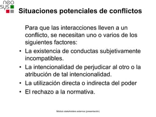 Situaciones potenciales de conflictos

    Para que las interacciones lleven a un
    conflicto, se necesitan uno o varios de los
    siguientes factores:
•   La existencia de conductas subjetivamente
    incompatibles.
•   La intencionalidad de perjudicar al otro o la
    atribución de tal intencionalidad.
•   La utilización directa o indirecta del poder
•   El rechazo a la normativa.


                Módulo stakeholders externos (presentación)
 