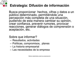 Estrategia: Difusión de información
Busca proporcionar hechos, cifras y datos a un
público determinado, permitiéndole una
percepción más completa de una situación,
pudiendo de esta manera cambiar su opinión,
crear confianza, prevenir rumores, provocar
reacciones, generar diálogos de comprensión o
aceptación, etc.

Sobre que informar?
–   Resultados, activitades
–   Políticas, compromisos, planes
–   La historia empresarial
–   Las necesidades de la empresa

                Módulo stakeholders externos (presentación)
 