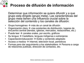 Proceso de difusión de información

  Determinar que información se quiere difundir y a que
  grupo esta dirigido (grupo meta). Las características del
  grupo meta tienen una influencia crucial sobre la
  selección del contenido y los canales de difusión:
• Grupo homogéneo  más de un canal de difusión
• Organización clara  vías existentes de distribución, lugares de
  encuentro central (tiendas, iglesias, mercados, restaurantes, etc.)
• Puede leer  canales orales, por escrito, gráficos
• Su lengua  Castellano, lenguas indígenas o extranjeras
• Capacitación/educación  Estilo y contenido adaptado
• Acceso a medios  Internet, televisión local, periódicos
• Formas para dar seguimiento a los stakeholders  Persona a cargo
  de relaciones publicas, dirección de contactos, etc.




                       Módulo stakeholders externos (presentación)
 