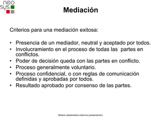 Mediación

Criterios para una mediación exitosa:

• Presencia de un mediador, neutral y aceptado por todos.
• Involucramiento en el proceso de todas las partes en
  conflictos.
• Poder de decisión queda con las partes en conflicto.
• Proceso generalmente voluntario.
• Proceso confidencial, o con reglas de comunicación
  definidas y aprobadas por todos.
• Resultado aprobado por consenso de las partes.




                    Módulo stakeholders externos (presentación)
 