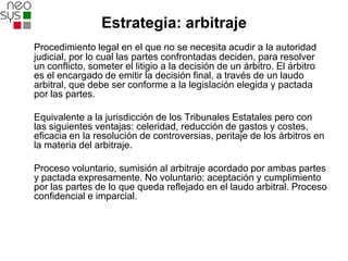 Estrategia: arbitraje
Procedimiento legal en el que no se necesita acudir a la autoridad
judicial, por lo cual las partes confrontadas deciden, para resolver
un conflicto, someter el litigio a la decisión de un árbitro. El árbitro
es el encargado de emitir la decisión final, a través de un laudo
arbitral, que debe ser conforme a la legislación elegida y pactada
por las partes.

Equivalente a la jurisdicción de los Tribunales Estatales pero con
las siguientes ventajas: celeridad, reducción de gastos y costes,
eficacia en la resolución de controversias, peritaje de los árbitros en
la materia del arbitraje.

Proceso voluntario, sumisión al arbitraje acordado por ambas partes
y pactada expresamente. No voluntario: aceptación y cumplimiento
por las partes de lo que queda reflejado en el laudo arbitral. Proceso
confidencial e imparcial.
 