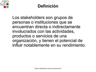 Definición

Los stakeholders son grupos de
personas o instituciones que se
encuentran directa o indirectamente
involucrados con las actividades,
productos o servicios de una
organización, y tienen el potencial de
influir notablemente en su rendimiento.




           Módulo stakeholders externos (presentación)
 