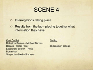 SCENE 4
       Interrogations taking place

       Results from the lab - piecing together what
       information they have


Cast On Set                         Setting
Detective Barnes – Michael Barnes
Rosalie - Hattie Freer              Old room in college
Laboratory person – Rose
Donaldson
Suspects – Media Students
 