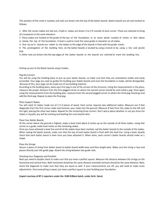 This position of the cords is marked, and nails are driven into the top of the batter boards .Batter boards are set and marked as
follows:

1. After the corner stakes are laid out, 2-by4-in. stakes are driven 3 to 4 ft outside of each corner. These are selected to bring
all crosspieces to the same elevation.
2. These stakes are marked at the grade of the top of the foundation or at some whole number of inches or feet above
or below the top of the foundation. A level is used to mark the same grade or elevation on all stakes.
3. One- by six-in. boards are nailed to the stakes so the edge of the boards is flush with the grade marks.
4. The prolongation of the building lines on the batter boards is located by using a transit or by using a line and plumb
bob.
5. Either nails are driven into the top edges of the batter boards or the boards are notched to mark the building line.




Putting up you’re the Batter boards using 3 stakes:

Peg the Corners
You will be using the building plans to put up your batter boards, so make sure that they are somewhere visible and easily
accessible. Your pegs are used as guides for building your batter boards and once the foundation is made, will be disregarded.
Because of this, your pegs can be made out of any building material.
According to the building plans, place your first peg in one of the corners of the structure. Using the measurements in the plans,
measure the proper distance from the first pegged corner to where the second corner should be and install a peg. Once again
using the measurements from the building plan, measure from the second pegged corner to where the third peg should go and
add the third peg. Repeat to place the final peg.

Place Support Stakes
You will need 12 stakes made out of 2 X 4 pieces of wood. Each corner requires two additional stakes. Measure out 4 feet
diagonally from the first corner stake and hammer your stake into the ground. Measure 8 feet from this stake to the left and
the right, placing the other two stakes. Repeat for the remaining three corners. Don’t worry about whether or not you drive the
stakes in equally; you will be marking and leveling the cross boards later.

Place Your Batter Boards
At the corner where the ground is highest, make a level mark about 6 inches up on the outside of all three stakes. Using that
corner as a guide, make level marks on the remaining stakes.
Once you have achieved a level line and all of the stakes have been marked, nail the batter boards to the outside of the stakes.
When nailing the batter boards, make sure that the top of each batter board is flush with the level line. Using a level, double
check that each batter board is level once you have attached it. When done, each corner’s batter boards should make an L
shape.

Place the Strings
Secure a piece of string from batter board to batter board width-wise and then length-wise. Make sure the string is taut and
passes directly over the guide pegs. Attach the string between two guide nails.

Checking Your Diagonals and Parallels
Next you need to double check to make sure that you have a perfect square. Measure the distance between the strings on the
horizontal and vertical lines. Both horizontal should be the same distance and both verticals should be the same distance. Next,
check the diagonals to make sure that they are equal as well. If your measurements are off, you will need to make some
adjustments. Once everything is equal, you have a perfect square to start building your foundation.

(report courtesy of BT-1 reporters under the 8:00-9:00am batch, under Arch. Seno)
 