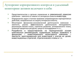 Аутсорсинг корпоративного контроля и удаленный
мониторинг активов включают в себя:
     Представительство в органах управления и ревизионной комиссии
      компании – эмитента от имени и в интересах клиента-инвестора;
     Определение задач и полное правовое сопровождение корпоративных
      действий, направленных на защиту интересов клиента;
     Мониторинг финансово-экономической деятельности компании –
      эмитента, анализ эффективности деятельности менеджмента,
      реализации бизнес-плана, стратегии развития, антикризисного плана,
      освоения кредитных ресурсов, средств господдержки и т.п.;
     Разработка и предоставление на периодической основе
      комплексных рекомендаций, содержащих выводы правового и
      финансово – инвестиционного мониторинга компании –
      эмитента, адоптированные для инвесторов с учетом их целей,
      инвестиционных стратегий, стратегического плана и т.п.




                                                                           10
 