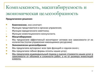 Комплексность, масштабируемость и
экономическая целесообразность
Предлагаемое решение:

    Комплексное, оно сочетает:
4.   Функции представителя в органах управления;
5.   Функции юридического советника;
6.   Функции инвестиционного консультанта.
    Масштабируемое:
8.   Мы предлагаем эффективный мониторинг активов вне зависимости от их
     количества (путем управления имеющимися ресурсами)
    Экономически целесообразное
    Мы предлагаем аутсорсинг всех трех функций в «одном окне»;
    Мы предлагаем гибкие формы оплаты наших услуг;
    Мы предлагаем индивидуальный подход к оценке стоимости наших услуг в
     зависимости от объемов и сложности работ, а не от размера инвестиций
     клиента.



                                                                       11
 