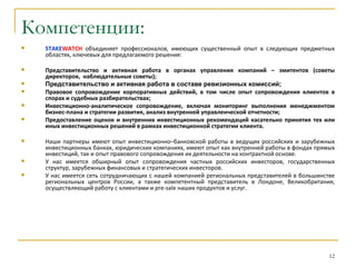 Компетенции:
   STAKEWATCH объединяет профессионалов, имеющих существенный опыт в следующих предметных
    областях, ключевых для предлагаемого решения:

   Представительство и активная работа в органах управления компаний – эмитентов (советы
    директоров, наблюдательные советы);
   Представительство и активная работа в составе ревизионных комиссий;
   Правовое сопровождение корпоративных действий, в том числе опыт сопровождения клиентов в
    спорах и судебных разбирательствах;
   Инвестиционно-аналитическое сопровождение, включая мониторинг выполнения менеджментом
    бизнес-плана и стратегии развития, анализ внутренней управленческой отчетности;
   Предоставление оценок и внутренних инвестиционных рекомендаций касательно принятия тех или
    иных инвестиционных решений в рамках инвестиционной стратегии клиента.

   Наши партнеры имеют опыт инвестиционно–банковской работы в ведущих российских и зарубежных
    инвестиционных банках, юридических компаниях, имеют опыт как внутренней работы в фондах прямых
    инвестиций, так и опыт правового сопровождения их деятельности на контрактной основе.
   У нас имеется обширный опыт сопровождения частных российских инвесторов, государственных
    структур, зарубежных финансовых и стратегических инвесторов.
   У нас имеется сеть сотрудничающих с нашей компанией региональных представителей в большинстве
    региональных центров России, а также компетентный представитель в Лондоне, Великобритания,
    осуществляющий работу с клиентами и pre-sale наших продуктов и услуг.




                                                                                                12
 