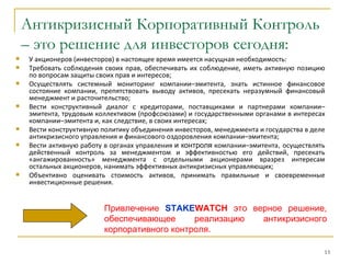 Антикризисный Корпоративный Контроль
    – это решение для инвесторов сегодня:
   У акционеров (инвесторов) в настоящее время имеется насущная необходимость:
   Требовать соблюдения своих прав, обеспечивать их соблюдение, иметь активную позицию
    по вопросам защиты своих прав и интересов;
   Осуществлять системный мониторинг компании–эмитента, знать истинное финансовое
    состояние компании, препятствовать выводу активов, пресекать неразумный финансовый
    менеджмент и расточительство;
   Вести конструктивный диалог с кредиторами, поставщиками и партнерами компании–
    эмитента, трудовым коллективом (профсоюзами) и государственными органами в интересах
    компании–эмитента и, как следствие, в своих интересах;
   Вести конструктивную политику объединения инвесторов, менеджмента и государства в деле
    антикризисного управления и финансового оздоровления компании–эмитента;
   Вести активную работу в органах управления и контроля компании–эмитента, осуществлять
    действенный контроль за менеджментом и эффективностью его действий, пресекать
    «ангажированность» менеджмента с отдельными акционерами вразрез интересам
    остальных акционеров, нанимать эффективных антикризисных управляющих;
   Объективно оценивать стоимость активов, принимать правильные и своевременные
    инвестиционные решения.


                         Привлечение STAKEWATCH это верное решение,
                         обеспечивающее      реализацию антикризисного
                         корпоративного контроля.

                                                                                         13
 