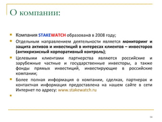 О компании:

   Компания STAKEWATCH образована в 2008 году;
   Отдельным направлением деятельности является мониторинг и
    защита активов и инвестиций в интересах клиентов – инвесторов
    (антикризисный корпоративный контроль);
   Целевыми клиентами партнерства являются российские и
    зарубежные частные и государственные инвесторы, а также
    фонды прямых инвестиций, инвестирующие в российские
    компании;
   Более полная информация о компании, сделках, партнерах и
    контактная информация предоставлена на нашем сайте в сети
    Интернет по адресу: www.stakewatch.ru





                                                               14
 