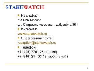 STAKEWATCH
    Наш офис:
   129626 Москва
   ул. Староалексеевская, д.5, офис.361
    Интернет:

   www.stakewatch.ru
    Электронная почта:

   reception@stakewatch.ru
    Телефон:

   +7 (495) 775 1284 (офис)
   +7 (916) 211 03 48 (мобильный)


                                          15
 