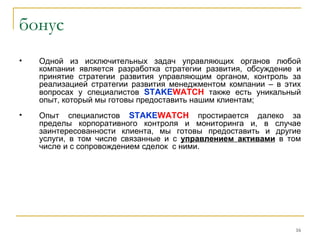 бонус
•   Одной из исключительных задач управляющих органов любой
    компании является разработка стратегии развития, обсуждение и
    принятие стратегии развития управляющим органом, контроль за
    реализацией стратегии развития менеджментом компании – в этих
    вопросах у специалистов STAKEWATCH также есть уникальный
    опыт, который мы готовы предоставить нашим клиентам;
•   Опыт специалистов STAKEWATCH простирается далеко за
    пределы корпоративного контроля и мониторинга и, в случае
    заинтересованности клиента, мы готовы предоставить и другие
    услуги, в том числе связанные и с управлением активами в том
    числе и с сопровождением сделок с ними.




                                                               16
 