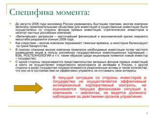 Специфика момента:
   До августа 2008 года экономика России развивалась быстрыми темпами, многие компании
    являлись привлекательными объектами для инвестиций и существенные инвестиции были
    осуществлены со стороны фондов прямых инвестиций, стратегических инвесторов в
    капитал частных российских компаний;
   «Величайшая» депрессия – жесточайший финансовый и экономический кризис мирового
    масштаба разразился осенью 2008 года;
   Как следствие – многие компании переживают тяжелые времена, а некоторые балансируют
     на гране банкротства;
   В поисках спасения многие компании привлекли необходимые инвестиции путем частного
    размещения акций в пользу российских государственных инвестиционных корпораций –
    ВЭБ, РОСТЕХНОЛОГИИ и т.п. таким образом среди акционеров появился новый инвестор
    – государство;
   С одной стороны сворачиваются представительства западных фондов прямых инвестиций
    и никто не осуществляет оперативного мониторинга за активами в России, с другой
    стороны в руках государства сосредотачиваются разрозненные активы в таком количестве,
    что оно не в состоянии ими ни эффективно управлять ни отстаивать свои интересы

                           В текущей ситуации со стороны инвесторов и
                           государства не осуществляется эффективный
                           антикризисный корпоративный контроль, не
                           оценивается текущая финансовая ситуация в
                           компаниях – эмитентах, не ведется должного
                           наблюдения за действиями органов управления.



                                                                                        2
 