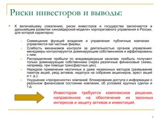Риски инвесторов и выводы:
   К величайшему сожалению, риски инвесторов и государства заключаются в
    дальнейшем развитии «инсайдерской модели» корпоративного управления в России,
    для которой характерно:

       1.   Совмещение функций владения и управления: публичные компании
            управляются как частные фирмы;
       2.   Слабость механизмов контроля за деятельностью органов управления:
            менеджеры контролируются доминирующим собственником и аффилированы
            с ним;
       3.   Распределение прибыли по внедивидендным каналам: прибыль получают
            только доминирующие собственники (через различные финансовые схемы,
            например, при помощи трансфертных цен);
       4.   Нередкое применение неэтичных и даже незаконных методов (размывание
            пакетов акций, увод активов, недопуск на собрание акционеров, арест акций
            и т. д.);
       5.   Ухудшение «прозрачности» компаний: блокирование доступа к информации о
            реальном финансовом состоянии компании, об условиях крупных сделок и
            т.д.
                           Инвесторам требуется комплексное решение,
                           направленное на обеспечение их законных
                           интересов и защиту активов и инвестиций.


                                                                                    3
 