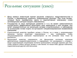 Реальные ситуации (cases):

   Фонд прямых инвестиций принял решение «свернуть» представительство в
    России, и максимально сократить операционные расходы. При этом активы,
    которые были приобретены (доли в перспективных компаниях) стали
    неликвидными (сегодня продать невозможно);
   Государство (в лице корпорации развития и т.п.) не может самостоятельно
    осуществлять эффективный мониторинг всех имеющихся у него активов, оно
    хочет сосредоточиться на нескольких активах (стратегических), а наблюдение
    за остальными готово отдать на аутсорсинг специализированным независимым
    компаниям;
   Стратегический инвестор приобрел активы в России, но в связи с разразившимся
    кризисом тактика инвестора пересмотрена – ему необходимо, чтобы
    специализированная компания «присмотрела» за его активами пока «тучи не
    рассеются»;
   Финансовый инвестор сомневается, что финансовое состояние компании
    действительно неудовлетворительное, и подозревает, что менеджмент в сговоре с
    иным существующим акционером пытается использовать ситуацию (кризис) для того,
    чтобы вывести самые ценные активы и сам бизнес на какую-либо другую компанию,
    подконтрольную другим собственникам




                                                                                 4
 