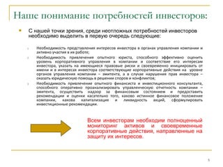 Наше понимание потребностей инвесторов:
     С нашей точки зрения, среди неотложных потребностей инвесторов
      необходимо выделить в первую очередь следующие:

     1.   Необходимость представления интересов инвестора в органах управления компании и
          активно участия в их работе;
     2.   Необходимость привлечения опытного юриста, способного эффективно оценить
          уровень корпоративного управления в компании и соответствие его интересам
          инвестора, указать на имеющиеся правовые риски и своевременно инициировать от
          имени и в интересах инвестора соответствующие корпоративные действия на уровне
          органов управления компании – эмитента, а в случае нарушения прав инвестора –
          оказать юридическую помощь в решении споров и конфликтов;
     3.   Необходимость привлечение опытного финансиста и инвестиционного консультанта,
          способного оперативно проанализировать управленческую отчетность компании –
          эмитента, осуществить надзор за финансовым состоянием и предоставить
          рекомендации и оценки касательно того, каково истинное финансовое положение
          компании, какова капитализация и ликвидность акций, сформулировать
          инвестиционные рекомендации.


                                  Всем инвесторам необходим полноценный
                                  мониторинг активов и своевременные
                                  корпоративные действия, направленные на
                                  защиту их интересов.



                                                                                            5
 